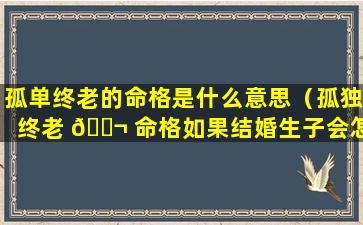 孤单终老的命格是什么意思（孤独终老 🐬 命格如果结婚生子会怎么样）